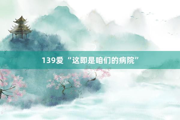 139爱 “这即是咱们的病院”