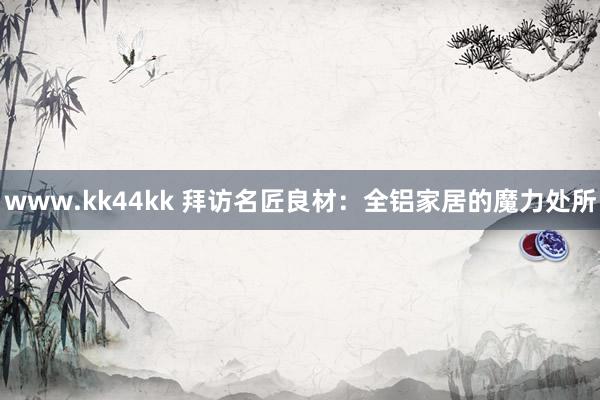 www.kk44kk 拜访名匠良材：全铝家居的魔力处所