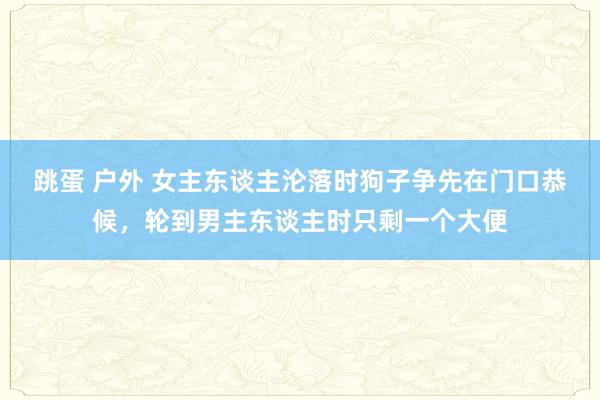 跳蛋 户外 女主东谈主沦落时狗子争先在门口恭候，轮到男主东谈主时只剩一个大便