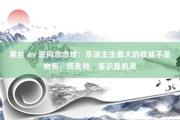 黑丝 av 逆向念念维：东谈主生最大的收益不是物资，而是钱，鉴识是机灵