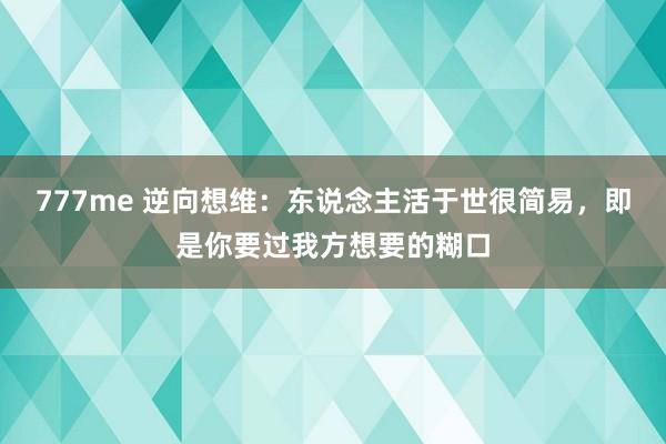 777me 逆向想维：东说念主活于世很简易，即是你要过我方想要的糊口