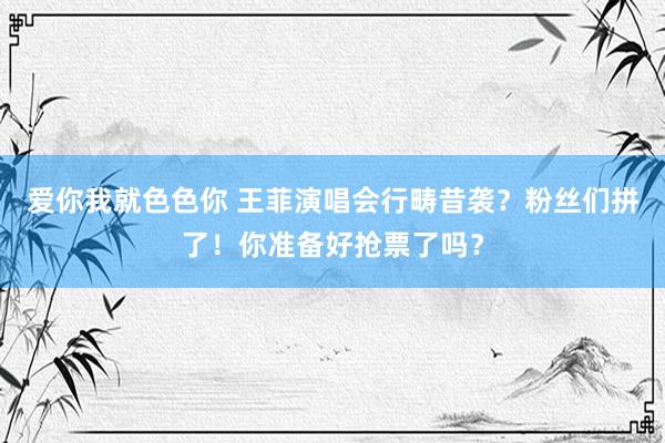 爱你我就色色你 王菲演唱会行畴昔袭？粉丝们拼了！你准备好抢票了吗？