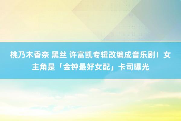 桃乃木香奈 黑丝 许富凯专辑改编成音乐剧！　女主角是「金钟最好女配」卡司曝光