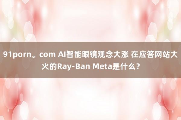 91porn。com AI智能眼镜观念大涨 在应答网站大火的Ray-Ban Meta是什么？