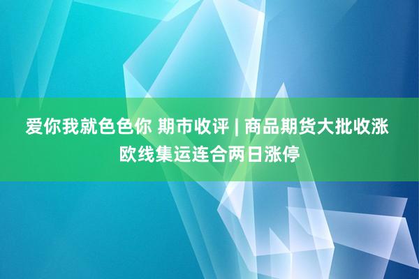 爱你我就色色你 期市收评 | 商品期货大批收涨 欧线集运连合两日涨停