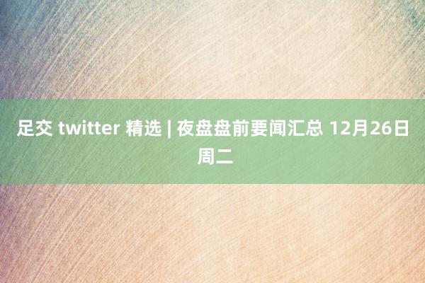 足交 twitter 精选 | 夜盘盘前要闻汇总 12月26日 周二