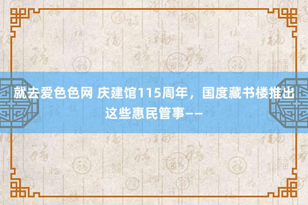 就去爱色色网 庆建馆115周年，国度藏书楼推出这些惠民管事——