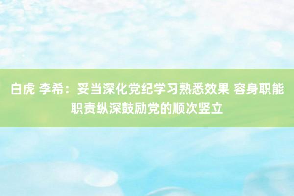 白虎 李希：妥当深化党纪学习熟悉效果 容身职能职责纵深鼓励党的顺次竖立