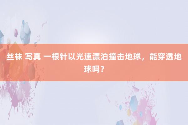 丝袜 写真 一根针以光速漂泊撞击地球，能穿透地球吗？