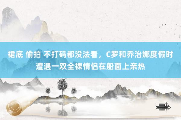 裙底 偷拍 不打码都没法看，C罗和乔治娜度假时遭遇一双全裸情侣在船面上亲热