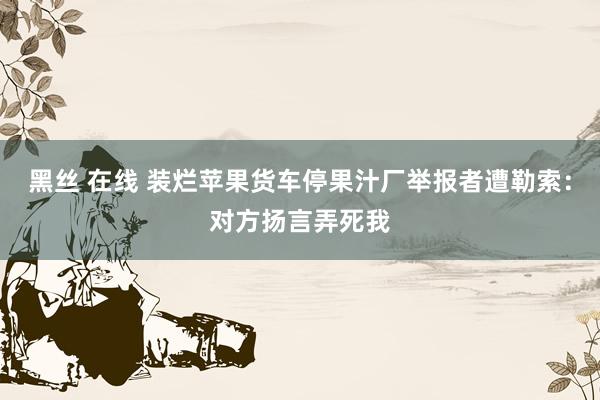 黑丝 在线 装烂苹果货车停果汁厂举报者遭勒索：对方扬言弄死我