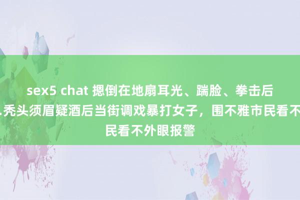 sex5 chat 摁倒在地扇耳光、踹脸、拳击后脑勺……秃头须眉疑酒后当街调戏暴打女子，围不雅市民看不外眼报警