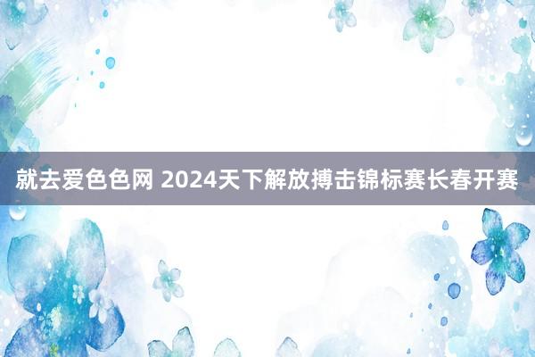 就去爱色色网 2024天下解放搏击锦标赛长春开赛