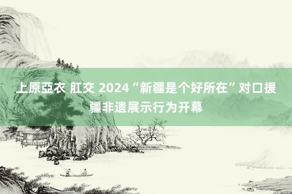 上原亞衣 肛交 2024“新疆是个好所在”对口援疆非遗展示行为开幕