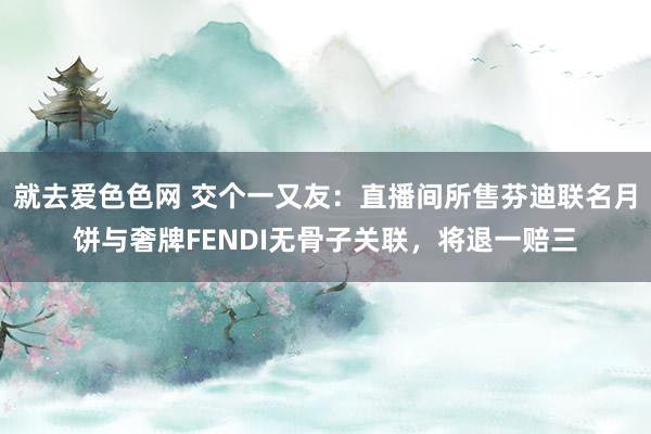 就去爱色色网 交个一又友：直播间所售芬迪联名月饼与奢牌FENDI无骨子关联，将退一赔三