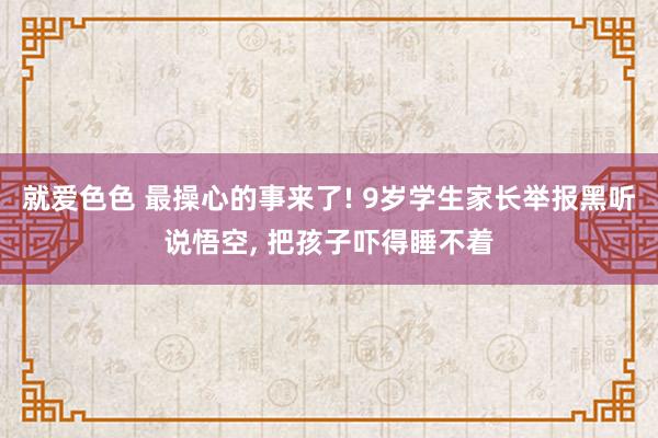 就爱色色 最操心的事来了! 9岁学生家长举报黑听说悟空, 把孩子吓得睡不着