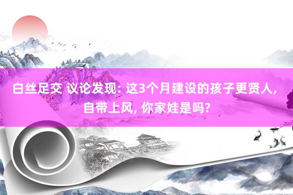 白丝足交 议论发现: 这3个月建设的孩子更贤人， 自带上风， 你家娃是吗?