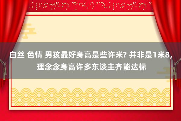 白丝 色情 男孩最好身高是些许米? 并非是1米8, 理念念身高许多东谈主齐能达标