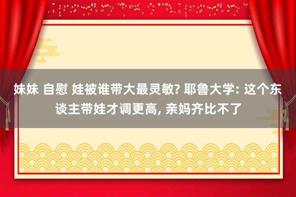 妹妹 自慰 娃被谁带大最灵敏? 耶鲁大学: 这个东谈主带娃才调更高， 亲妈齐比不了