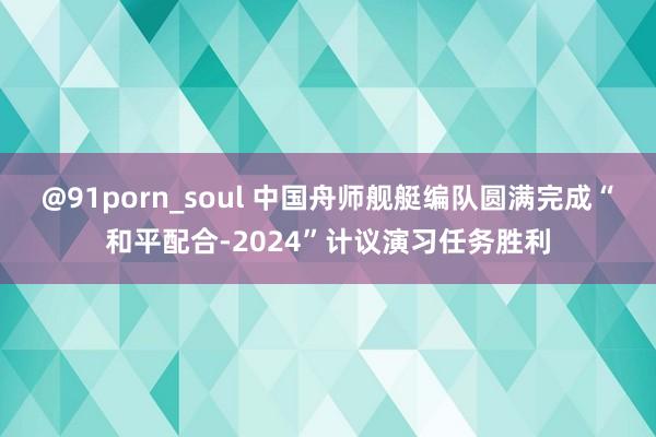 @91porn_soul 中国舟师舰艇编队圆满完成“和平配合-2024”计议演习任务胜利