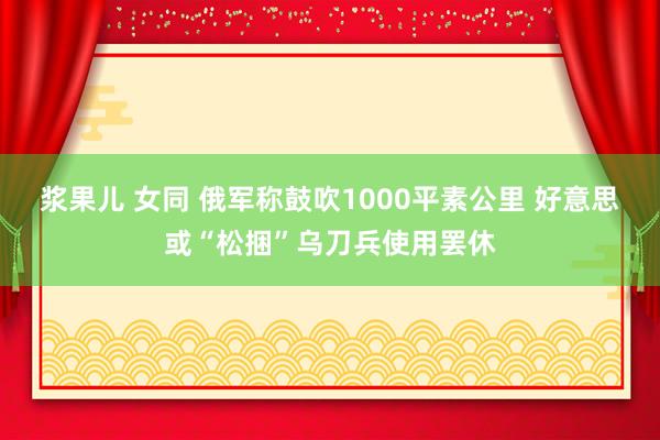 浆果儿 女同 俄军称鼓吹1000平素公里 好意思或“松捆”乌刀兵使用罢休