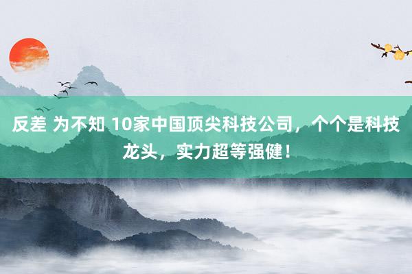 反差 为不知 10家中国顶尖科技公司，个个是科技龙头，实力超等强健！