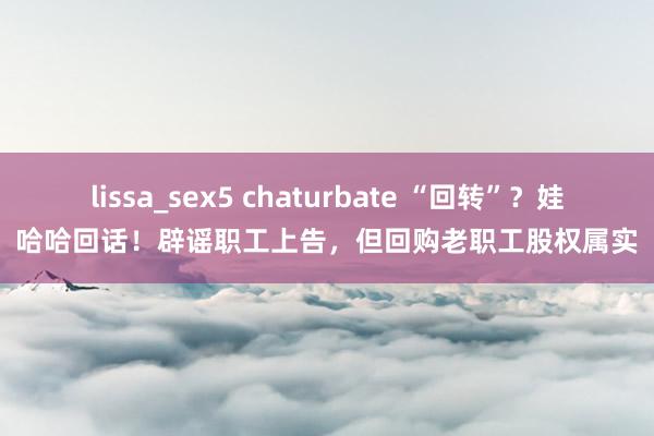 lissa_sex5 chaturbate “回转”？娃哈哈回话！辟谣职工上告，但回购老职工股权属实