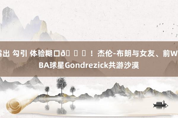 露出 勾引 体验糊口🙈！杰伦-布朗与女友、前WNBA球星Gondrezick共游沙漠