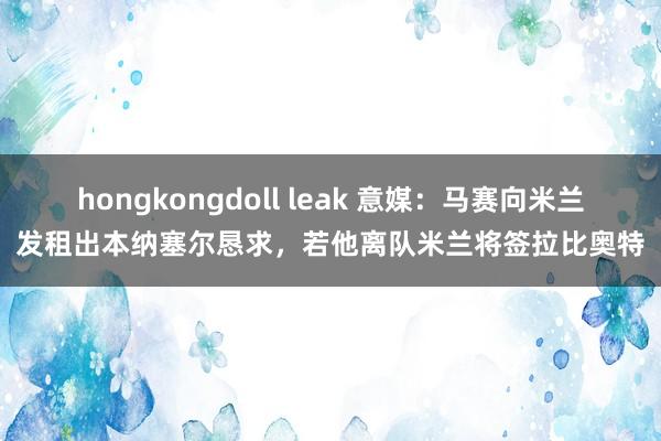 hongkongdoll leak 意媒：马赛向米兰发租出本纳塞尔恳求，若他离队米兰将签拉比奥特