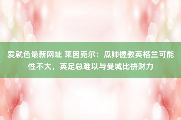 爱就色最新网址 莱因克尔：瓜帅握教英格兰可能性不大，英足总难以与曼城比拼财力