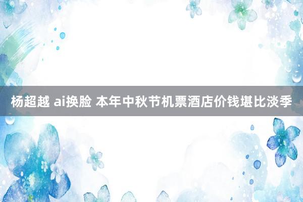 杨超越 ai换脸 本年中秋节机票酒店价钱堪比淡季