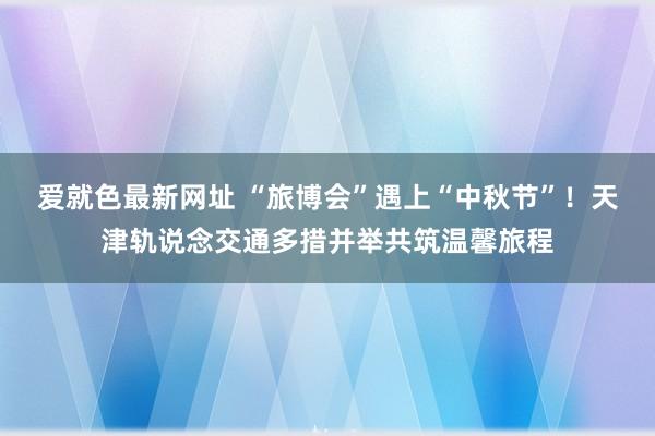 爱就色最新网址 “旅博会”遇上“中秋节”！天津轨说念交通多措并举共筑温馨旅程