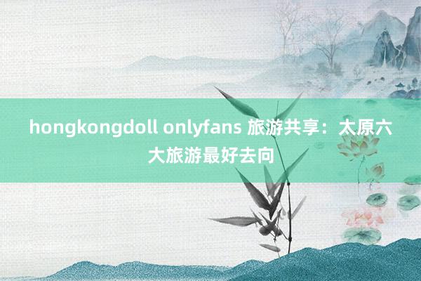 hongkongdoll onlyfans 旅游共享：太原六大旅游最好去向