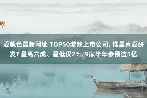 爱就色最新网址 TOP50游戏上市公司， 谁最喜爱研发? 最高六成、最低仅2%， 9家半年参预逾5亿