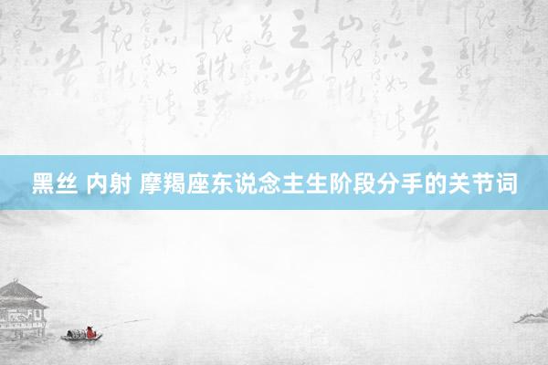 黑丝 内射 摩羯座东说念主生阶段分手的关节词