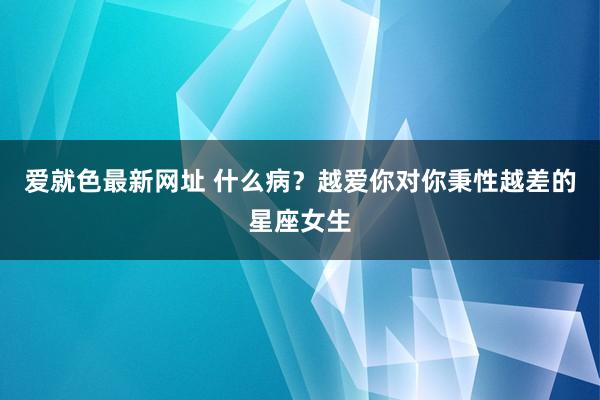 爱就色最新网址 什么病？越爱你对你秉性越差的星座女生