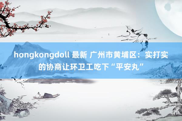 hongkongdoll 最新 广州市黄埔区：实打实的协商让环卫工吃下“平安丸”