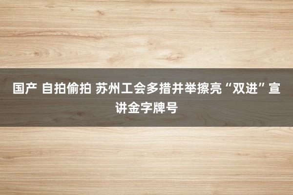 国产 自拍偷拍 苏州工会多措并举擦亮“双进”宣讲金字牌号