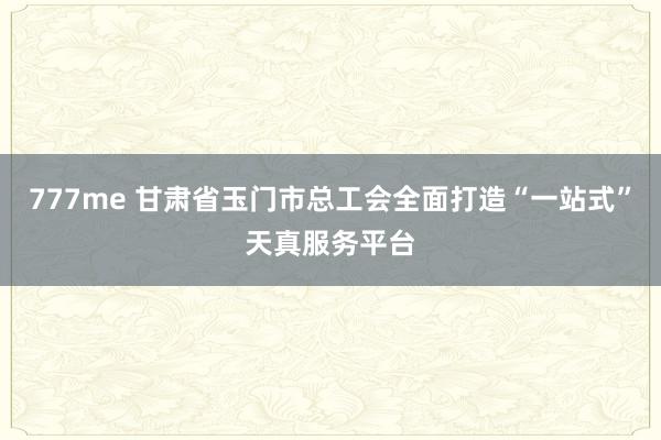 777me 甘肃省玉门市总工会全面打造“一站式”天真服务平台