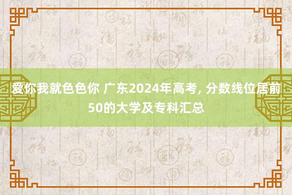 爱你我就色色你 广东2024年高考, 分数线位居前50的大学及专科汇总