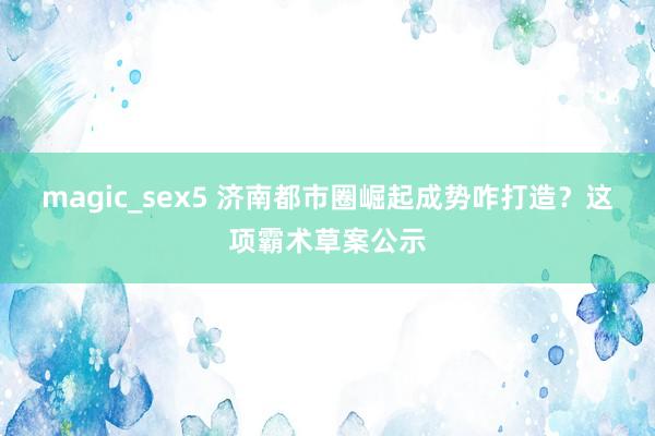 magic_sex5 济南都市圈崛起成势咋打造？这项霸术草案公示