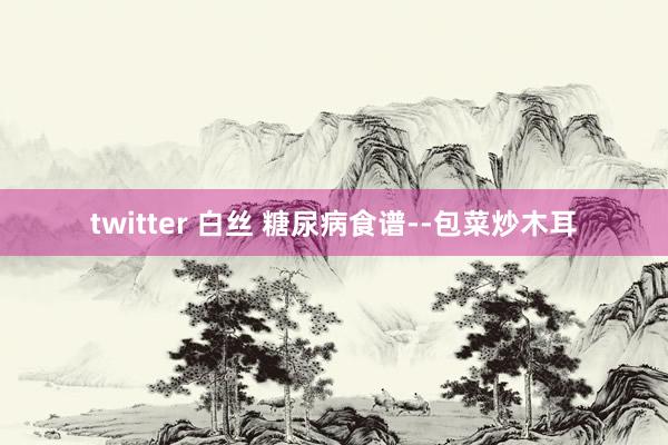 twitter 白丝 糖尿病食谱--包菜炒木耳