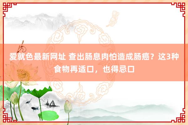 爱就色最新网址 查出肠息肉怕造成肠癌？这3种食物再适口，也得忌口