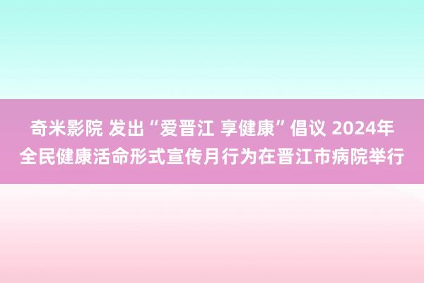 奇米影院 发出“爱晋江 享健康”倡议 2024年全民健康活命形式宣传月行为在晋江市病院举行