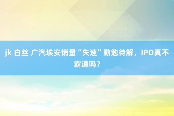 jk 白丝 广汽埃安销量“失速”勤勉待解，IPO真不霸道吗？