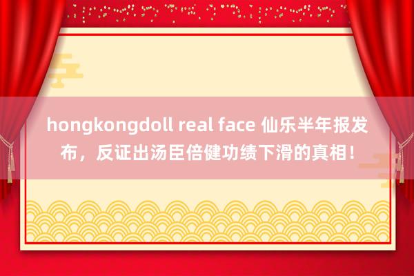 hongkongdoll real face 仙乐半年报发布，反证出汤臣倍健功绩下滑的真相！