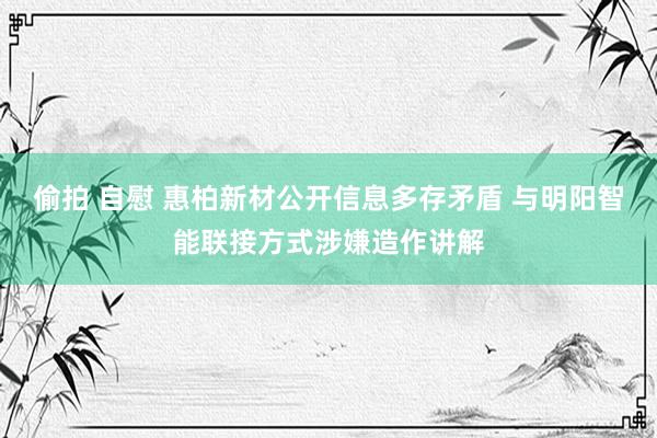 偷拍 自慰 惠柏新材公开信息多存矛盾 与明阳智能联接方式涉嫌造作讲解