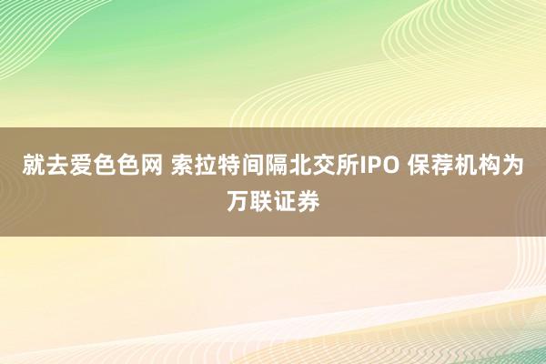 就去爱色色网 索拉特间隔北交所IPO 保荐机构为万联证券