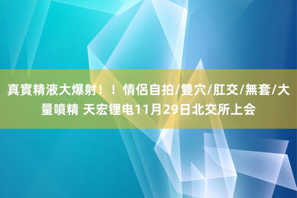 真實精液大爆射！！情侶自拍/雙穴/肛交/無套/大量噴精 天宏锂电11月29日北交所上会