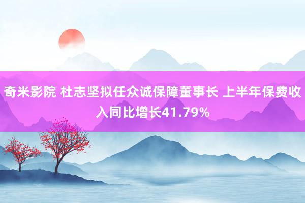 奇米影院 杜志坚拟任众诚保障董事长 上半年保费收入同比增长41.79%